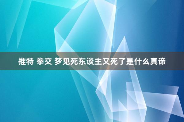 推特 拳交 梦见死东谈主又死了是什么真谛