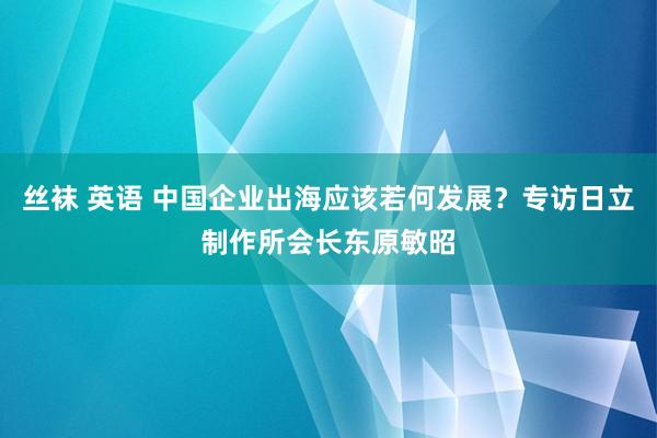 丝袜 英语 中国企业出海应该若何发展？专访日立制作所会长东原敏昭