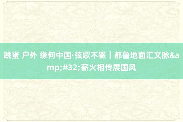 跳蛋 户外 缘何中国·弦歌不辍｜都鲁地面汇文脉&#32;薪火相传展国风