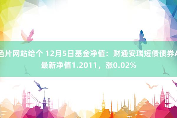 色片网站给个 12月5日基金净值：财通安瑞短债债券A最新净值1.2011，涨0.02%