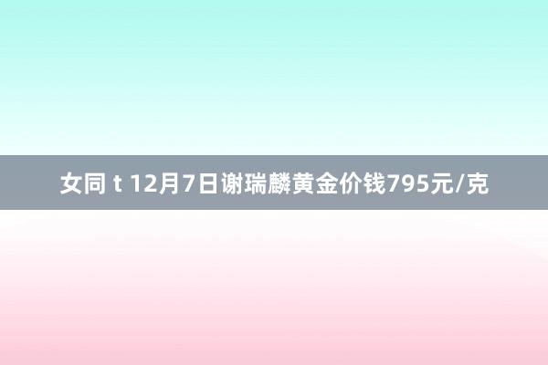 女同 t 12月7日谢瑞麟黄金价钱795元/克