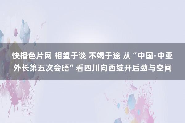 快播色片网 相望于谈 不竭于途 从“中国-中亚外长第五次会晤”看四川向西绽开后劲与空间