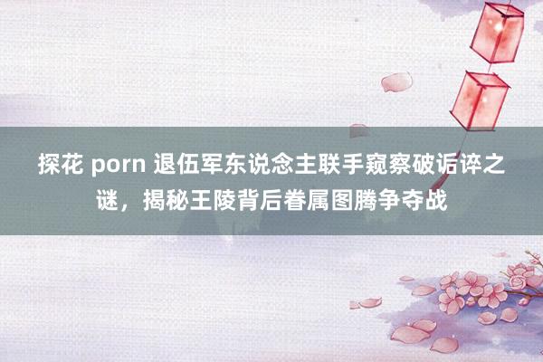 探花 porn 退伍军东说念主联手窥察破诟谇之谜，揭秘王陵背后眷属图腾争夺战