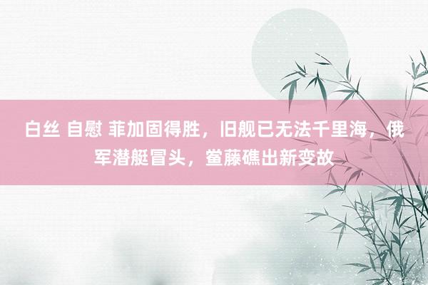 白丝 自慰 菲加固得胜，旧舰已无法千里海，俄军潜艇冒头，鲎藤礁出新变故