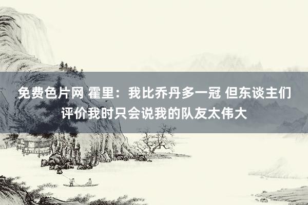 免费色片网 霍里：我比乔丹多一冠 但东谈主们评价我时只会说我的队友太伟大