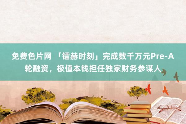 免费色片网 「镭赫时刻」完成数千万元Pre-A轮融资，极值本钱担任独家财务参谋人