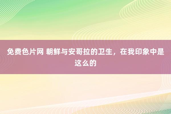 免费色片网 朝鲜与安哥拉的卫生，在我印象中是这么的