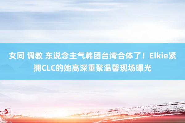 女同 调教 东说念主气韩团台湾合体了！Elkie紧拥CLC的她高深重聚　温馨现场曝光