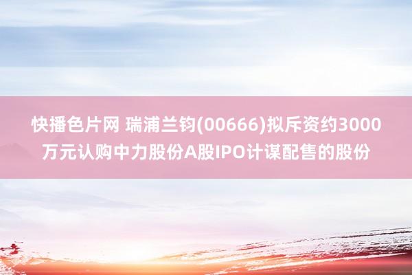 快播色片网 瑞浦兰钧(00666)拟斥资约3000万元认购中力股份A股IPO计谋配售的股份