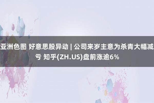 亚洲色图 好意思股异动 | 公司来岁主意为杀青大幅减亏 知乎(ZH.US)盘前涨逾6%