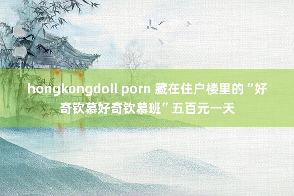 hongkongdoll porn 藏在住户楼里的“好奇钦慕好奇钦慕班”五百元一天