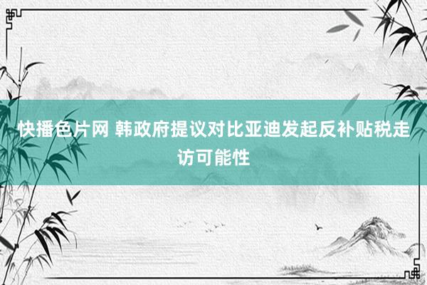 快播色片网 韩政府提议对比亚迪发起反补贴税走访可能性