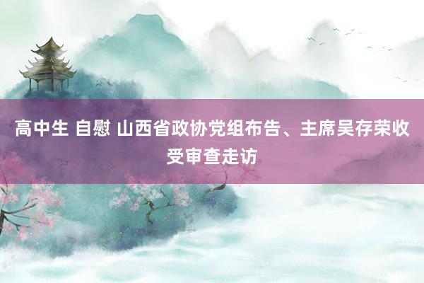 高中生 自慰 山西省政协党组布告、主席吴存荣收受审查走访