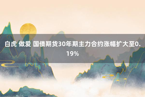 白虎 做爱 国债期货30年期主力合约涨幅扩大至0.19%