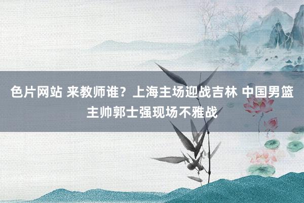 色片网站 来教师谁？上海主场迎战吉林 中国男篮主帅郭士强现场不雅战