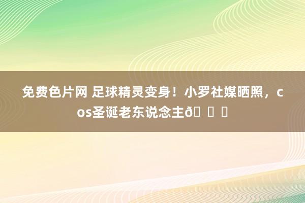 免费色片网 足球精灵变身！小罗社媒晒照，cos圣诞老东说念主🎅