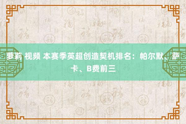 萝莉 视频 本赛季英超创造契机排名：帕尔默、萨卡、B费前三