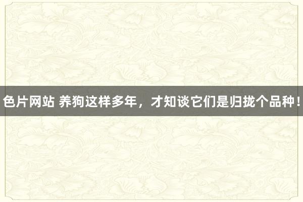 色片网站 养狗这样多年，才知谈它们是归拢个品种！