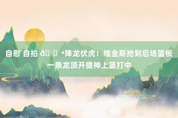 自慰 自拍 💪降龙伏虎！维金斯抢到后场篮板一条龙顶开提神上篮打中