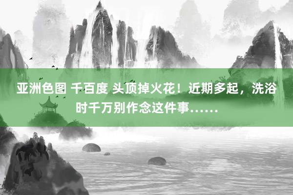 亚洲色图 千百度 头顶掉火花！近期多起，洗浴时千万别作念这件事……