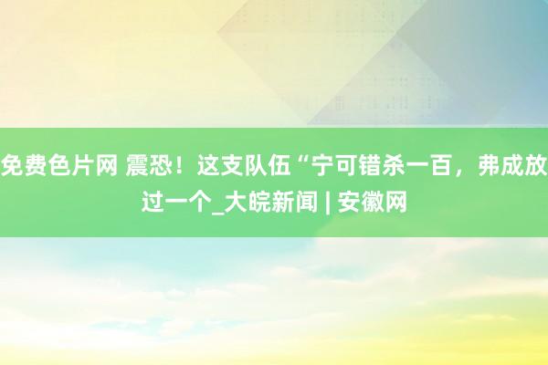 免费色片网 震恐！这支队伍“宁可错杀一百，弗成放过一个_大皖新闻 | 安徽网