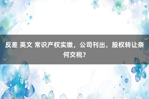 反差 英文 常识产权实缴，公司刊出，股权转让奈何交税？