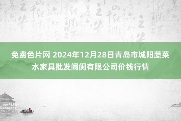 免费色片网 2024年12月28日青岛市城阳蔬菜水家具批发阛阓有限公司价钱行情