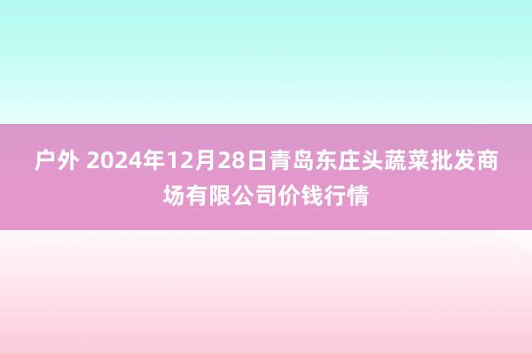 户外 2024年12月28日青岛东庄头蔬菜批发商场有限公司价钱行情