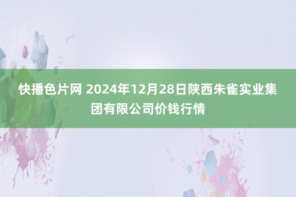 快播色片网 2024年12月28日陕西朱雀实业集团有限公司价钱行情