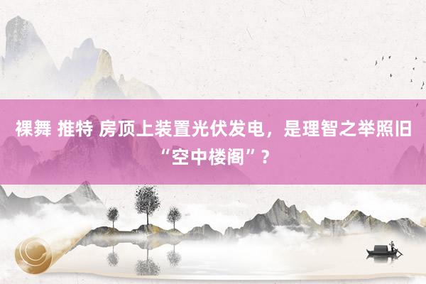 裸舞 推特 房顶上装置光伏发电，是理智之举照旧“空中楼阁”？