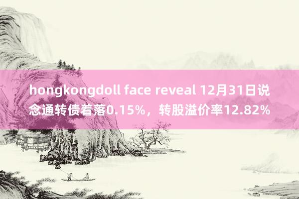 hongkongdoll face reveal 12月31日说念通转债着落0.15%，转股溢价率12.82%