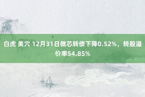 白虎 美穴 12月31日微芯转债下降0.52%，转股溢价率54.85%