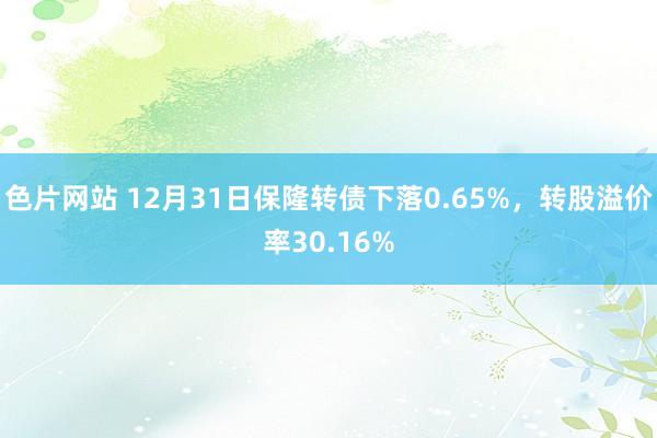 色片网站 12月31日保隆转债下落0.65%，转股溢价率30.16%