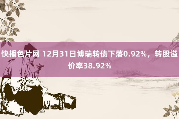 快播色片网 12月31日博瑞转债下落0.92%，转股溢价率38.92%