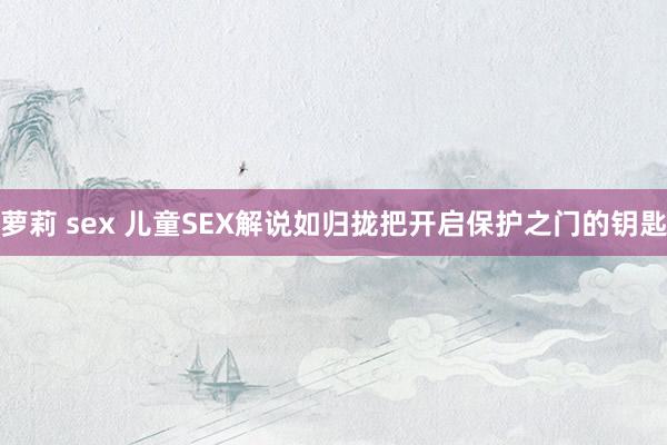 萝莉 sex 儿童SEX解说如归拢把开启保护之门的钥匙