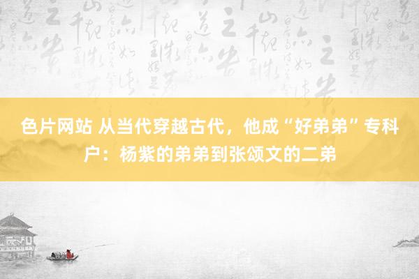 色片网站 从当代穿越古代，他成“好弟弟”专科户：杨紫的弟弟到张颂文的二弟