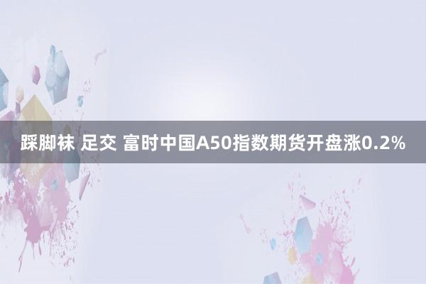 踩脚袜 足交 富时中国A50指数期货开盘涨0.2%