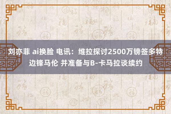 刘亦菲 ai换脸 电讯：维拉探讨2500万镑签多特边锋马伦 并准备与B-卡马拉谈续约