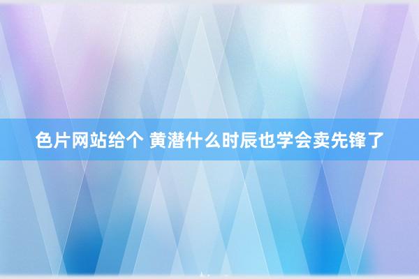 色片网站给个 黄潜什么时辰也学会卖先锋了