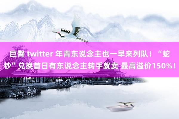 巨臀 twitter 年青东说念主也一早来列队！“蛇钞”兑换首日有东说念主转手就卖 最高溢价150%！