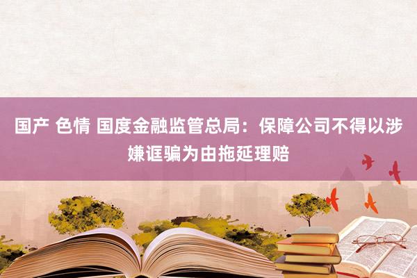 国产 色情 国度金融监管总局：保障公司不得以涉嫌诓骗为由拖延理赔