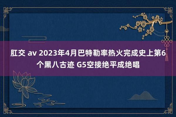 肛交 av 2023年4月巴特勒率热火完成史上第6个黑八古迹 G5空接绝平成绝唱