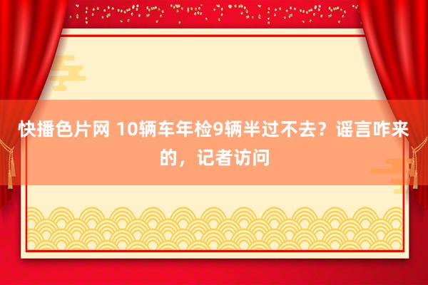 快播色片网 10辆车年检9辆半过不去？谣言咋来的，记者访问