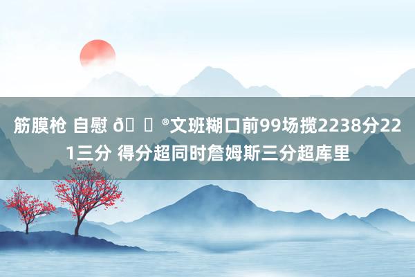 筋膜枪 自慰 😮文班糊口前99场揽2238分221三分 得分超同时詹姆斯三分超库里