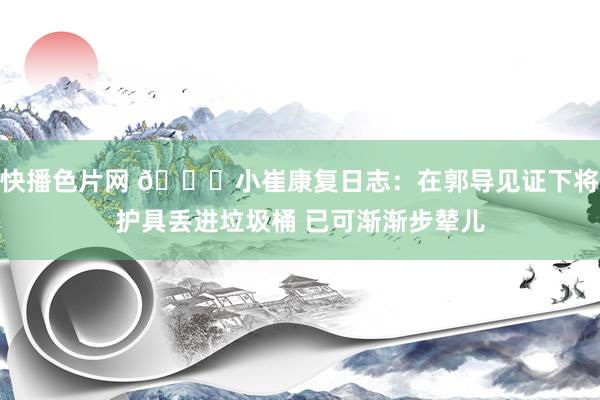 快播色片网 🙏小崔康复日志：在郭导见证下将护具丢进垃圾桶 已可渐渐步辇儿