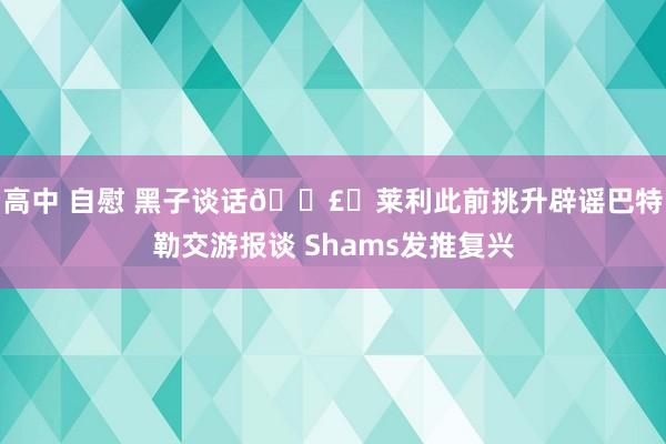 高中 自慰 黑子谈话🗣️莱利此前挑升辟谣巴特勒交游报谈 Shams发推复兴