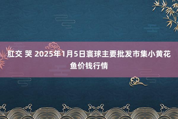 肛交 哭 2025年1月5日寰球主要批发市集小黄花鱼价钱行情