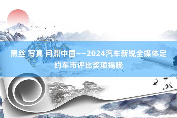 黑丝 写真 问鼎中国——2024汽车新锐全媒体定约车市评比奖项揭晓