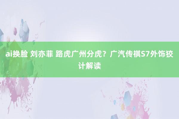 ai换脸 刘亦菲 路虎广州分虎？广汽传祺S7外饰狡计解读