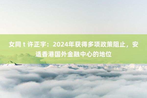 女同 t 许正宇：2024年获得多项政策阻止，安适香港国外金融中心的地位